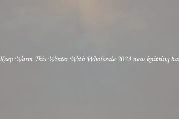 Keep Warm This Winter With Wholesale 2023 new knitting hat